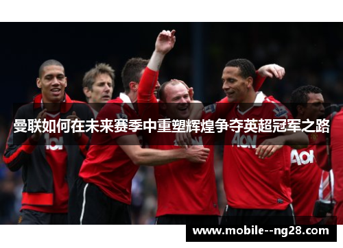 曼联如何在未来赛季中重塑辉煌争夺英超冠军之路 曼联如何在未来赛季中重塑辉煌争夺英超冠军之路