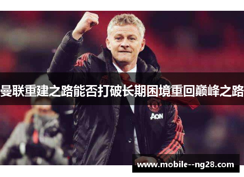 曼联重建之路能否打破长期困境重回巅峰之路 曼联重建之路能否打破长期困境重回巅峰之路
