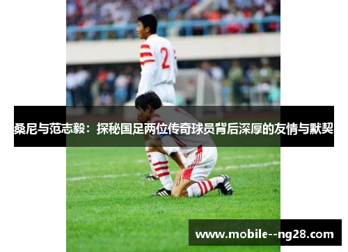 桑尼与范志毅:探秘国足两位传奇球员背后深厚的友情与默契 桑尼与范志毅:探秘国足两位传奇球员背后深厚的友情与默契